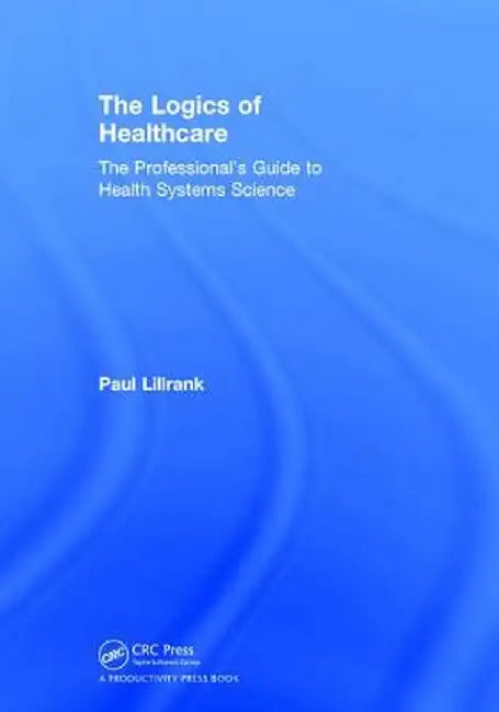 The Logics of Healthcare: The Professional's Guide to Health Systems Science by Paul Lillrank