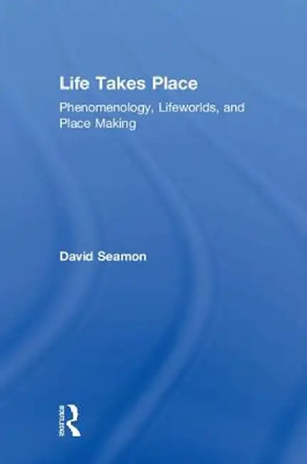 Life Takes Place: Phenomenology, Lifeworlds, and Place Making by David Seamon