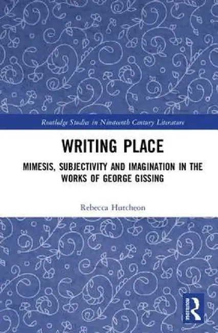 Writing Place: Mimesis, Subjectivity and Imagination in the Works of George Gissing by Rebecca Hutcheon