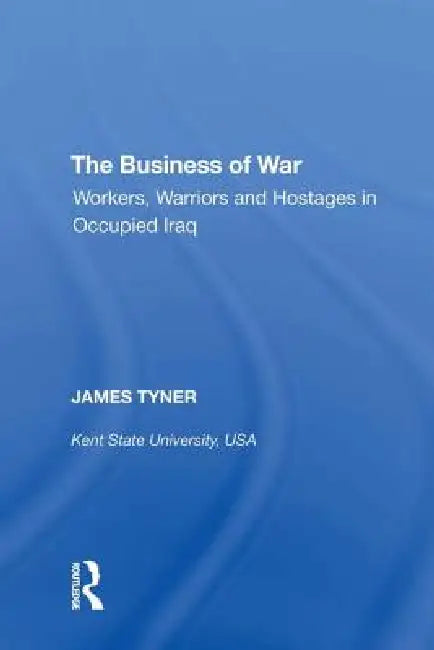 The Business of War: Workers, Warriors and Hostages in Occupied Iraq by James A. Tyner