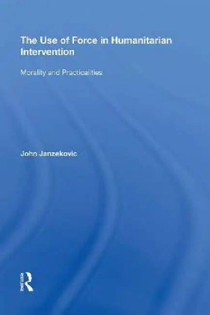 The Use of Force in Humanitarian Intervention: Morality and Practicalities by John Janzekovic