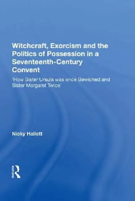 Witchcraft, Exorcism And The Politics Of Possession In A Seventeenth-Century Convent: 'How Sister Ursula Was Once Bewiched And Sister Margaret Twice' by Nicky Hallett