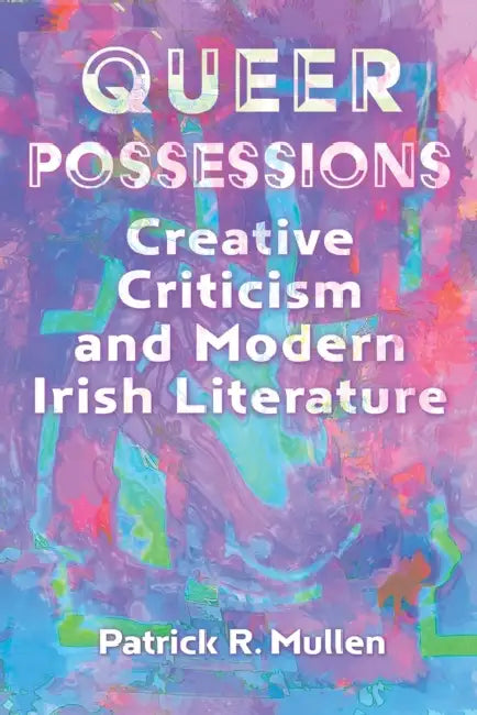 Queer Possessions: Creative Criticism and Modern Irish Literature by Patrick R. Mullen