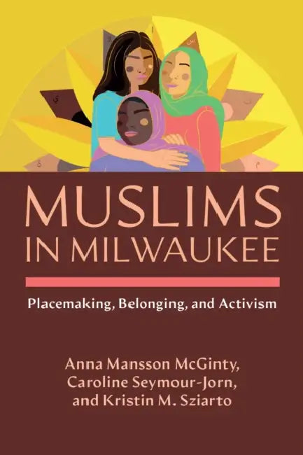 Muslims in Milwaukee: Placemaking, Belonging, and Activism by Anna Mansson McGinty, Caroline Seymour-Jorn, Kristin M. Sziarto