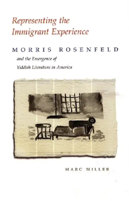 Representing the Immigrant Experience: Morris Rosenfeld and the Emergence of Yiddish Literature in America by Marc Miller