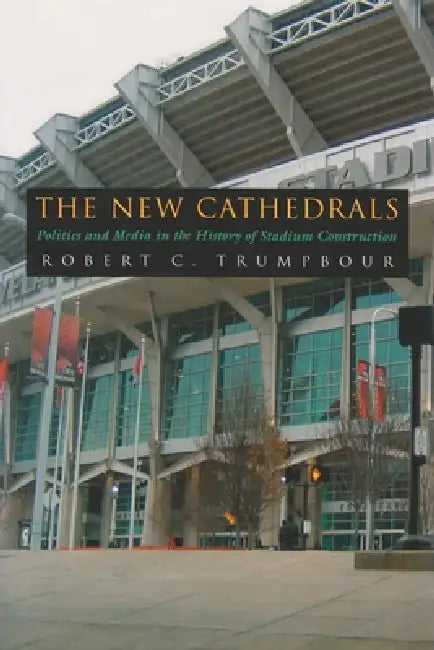 The New Cathedrals: Politics and Media in the History of Stadium Construction by Robert C. Trumpbour