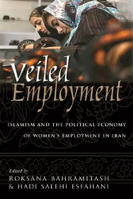 Veiled Employment: Islamism and the Political Economy of Women's Employment in Iran by Roksana Bahramitash, Hadi Esfahani