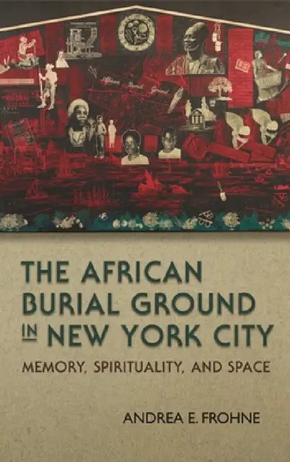 The African Burial Ground in New York City: Memory, Spirituality, and Space by Andrea E. Frohne