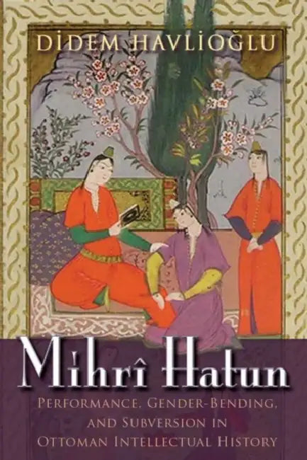 Mihrî Hatun: Performance, Gender-Bending, and Subversion in Ottoman Intellectual History by Didem Havlioglu