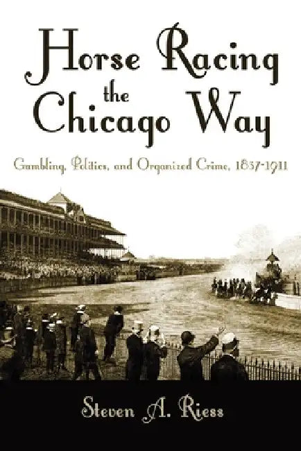 Horse Racing the Chicago Way: Gambling, Politics, and Organized Crime, 1837-1911 by Steven Riess