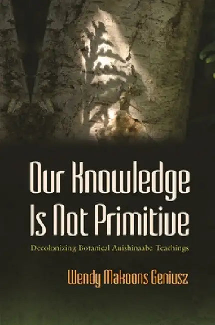 Our Knowledge Is Not Primitive: Decolonizing Botanical Anishinaabe Teachings by Wendy Makoons Geniusz