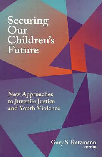 Securing Our Children's Future: New Approaches to Juvenile Justice and Youth Violence by Gary S. Katzmann