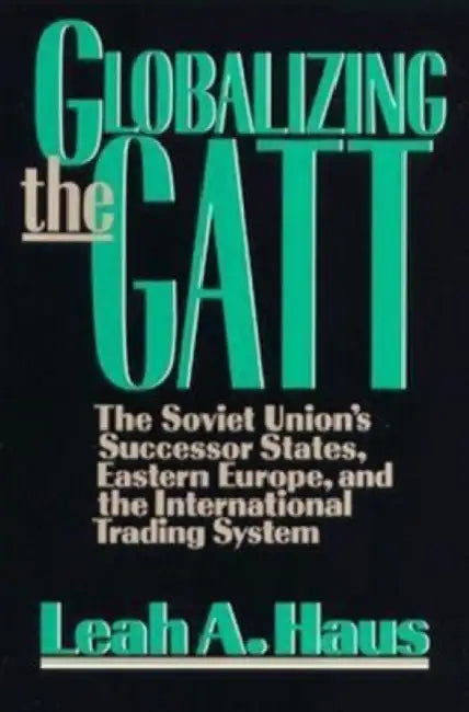 Globalizing the GATT: The Soviet Union's Successor States, Eastern Europe, and the International Trading System by Leah A. Haus