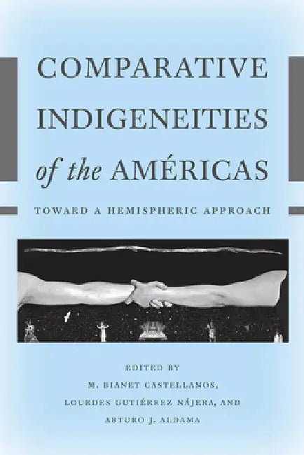 Comparative Indigeneities of the Américas: Toward a Hemispheric Approach by M. Bianet Castellanos, Lourdes Gutiérrez Nájera, Arturo J. Aldama