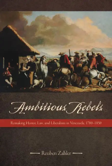 Ambitious Rebels: Remaking Honor, Law, and Liberalism in Venezuela, 1780-1850 by Reuben Zahler