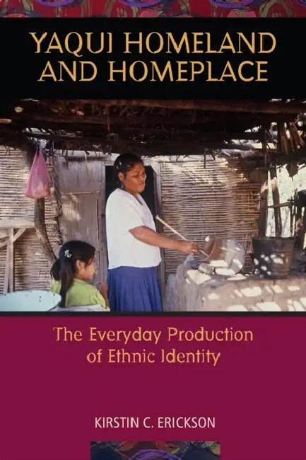 Yaqui Homeland and Homeplace: The Everyday Production of Ethnic Identity by Kirstin C. Erickson