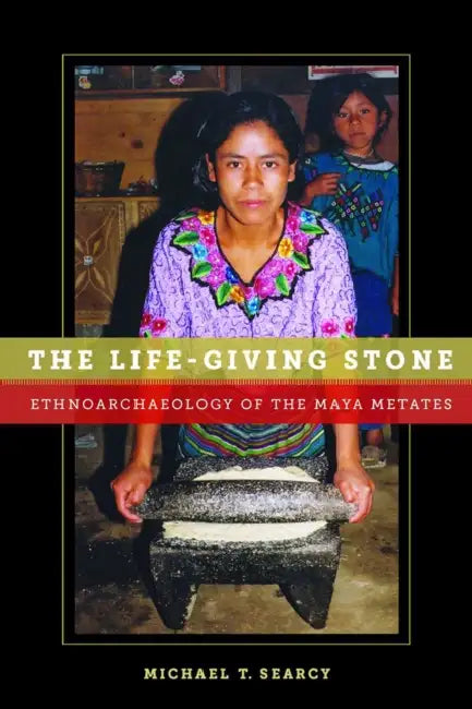 The Life-Giving Stone: Ethnoarchaeology of Maya Metates by Michael T. Searcy