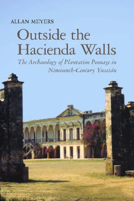 Outside the Hacienda Walls: The Archaeology of Plantation Peonage in Nineteenth-Century Yucatán by Allan Meyers