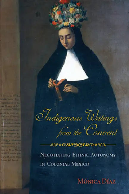 Indigenous Writings from the Convent: Negotiating Ethnic Autonomy in Colonial Mexico by Mónica Díaz