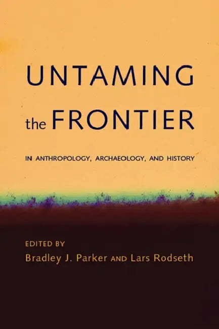 Untaming the Frontier in Anthropology, Archaeology, and History by Bradley J. Parker, Lars Rodseth