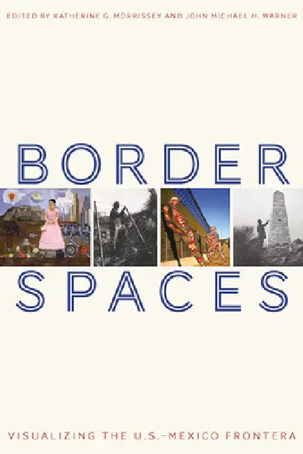 Border Spaces: Visualizing the U.S.-Mexico Frontera by Katherine G. Morrissey, John-Michael H. Warner