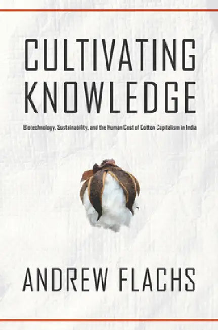 Cultivating Knowledge: Biotechnology, Sustainability, and the Human Cost of Cotton Capitalism in India by Andrew Flachs