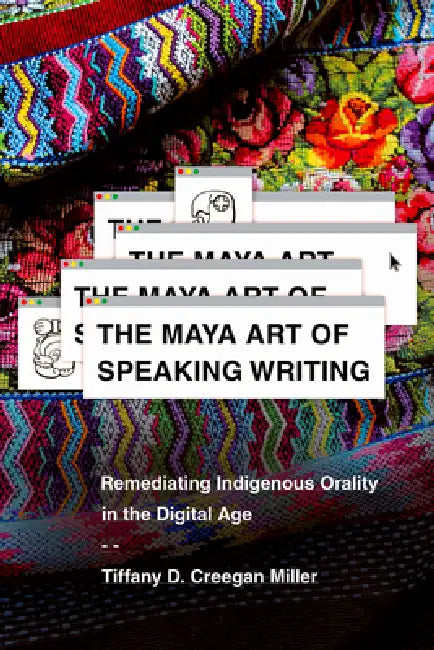 The Maya Art of Speaking Writing: Remediating Indigenous Orality in the Digital Age by Tiffany D. Creegan Miller