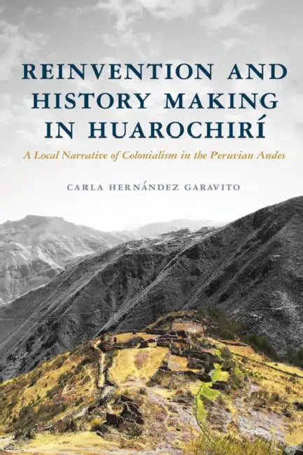 Reinvention and History Making in Huarochirí: A Local Narrative of Colonialism in the Peruvian Andes by Carla Hernández Garavito