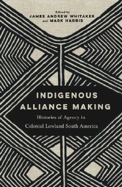 Indigenous Alliance Making: Histories of Agency in Colonial Lowland South America by James Andrew Whitaker
