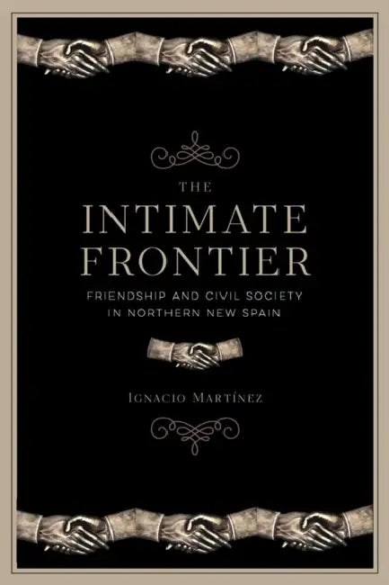 The Intimate Frontier: Friendship and Civil Society in Northern New Spain by Ignacio Martínez