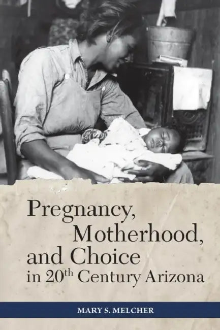 Pregnancy, Motherhood, and Choice in Twentieth-Century Arizona by Mary S. Melcher