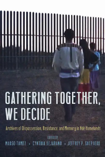 Gathering Together, We Decide: Archives of Dispossession, Resistance, and Memory in NdÃ© Homelands by Margo Tamez
