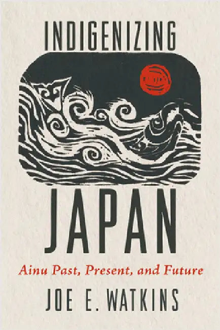 Indigenizing Japan: Ainu Past, Present, and Future by Joe Watkins