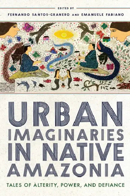 Urban Imaginaries in Native Amazonia: Tales of Alterity, Power, and Defiance by Fernando Santos-Granero, Emanuele Fabiano