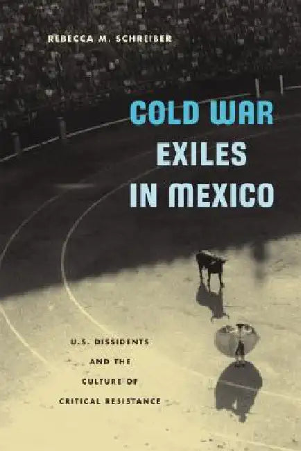 Cold War Exiles in Mexico: U.S. Dissidents and the Culture of Critical Resistance by Rebecca M. Schreiber