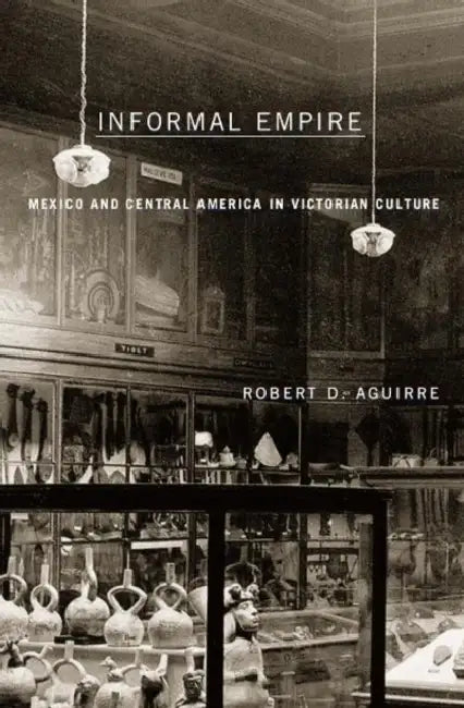 Informal Empire: Mexico and Central America in Victorian Culture by Robert D. Aguirre