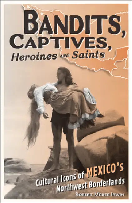 Bandits, Captives, Heroines, and Saints: Cultural Icons of Mexico's Northwest Borderlands by Robert McKee Irwin
