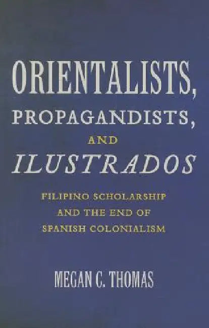 Orientalists, Propagandists, and Ilustrados: Filipino Scholarship and the End of Spanish Colonialism by Megan C. Thomas