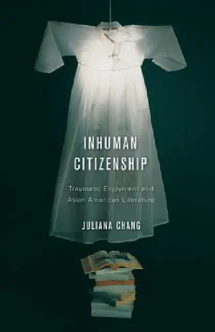 Inhuman Citizenship: Traumatic Enjoyment and Asian American Literature by Juliana Chang