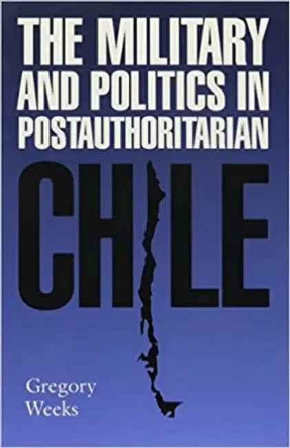 The Military and Politics in Postauthoritarian Chile by Gregory Weeks