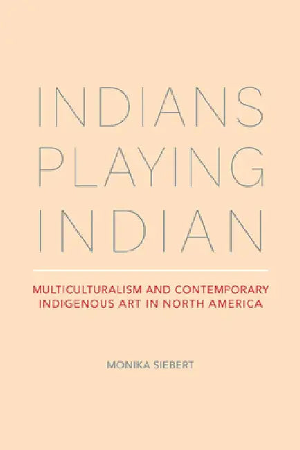 Indians Playing Indian: Multiculturalism and Contemporary Indigenous Art in North America by Monika Siebert