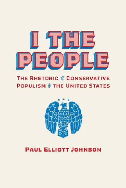 I the People: The Rhetoric of Conservative Populism in the United States by Paul Elliott Johnson