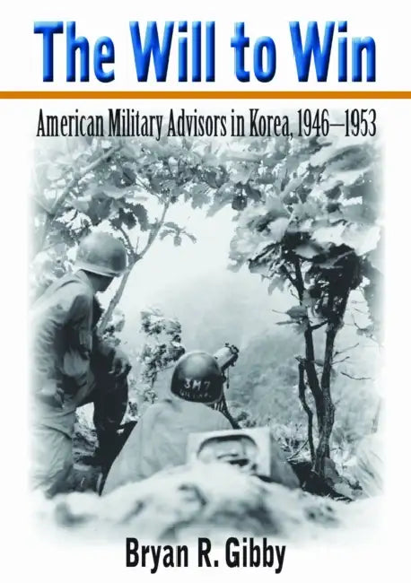 The Will to Win: American Military Advisors in Korea, 1946-1953 by Bryan R. Gibby