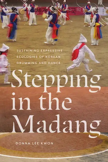Stepping in the Madang: Sustaining Expressive Ecologies of Korean Drumming and Dance by Donna L. Kwon