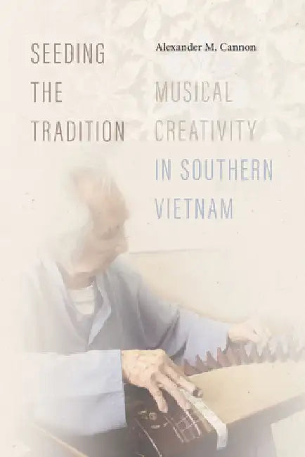 Seeding the Tradition: Musical Creativity in Southern Vietnam by Alexander M. Cannon