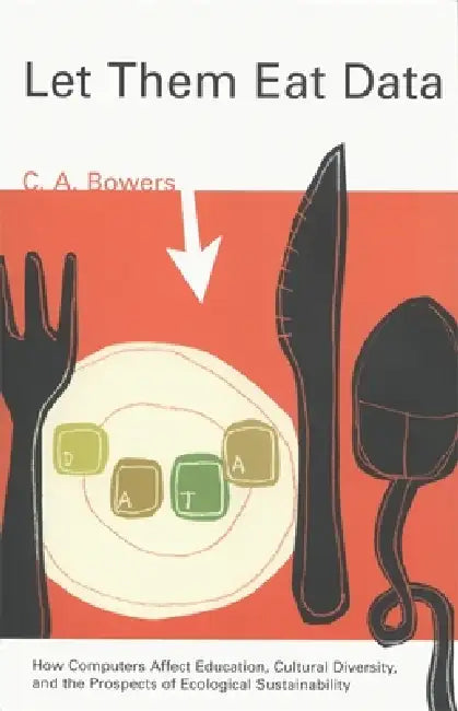 Let Them Eat Data: How Computers Affect Education, Cultural Diversity, and the Prospects of Ecological Sustainability by C. a. Bowers