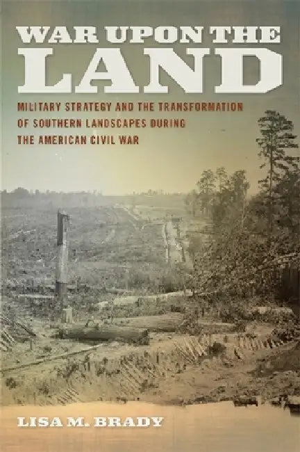 War Upon the Land: Military Strategy and the Transformation of Southern Landscapes During the American Civil War by Lisa M. Brady