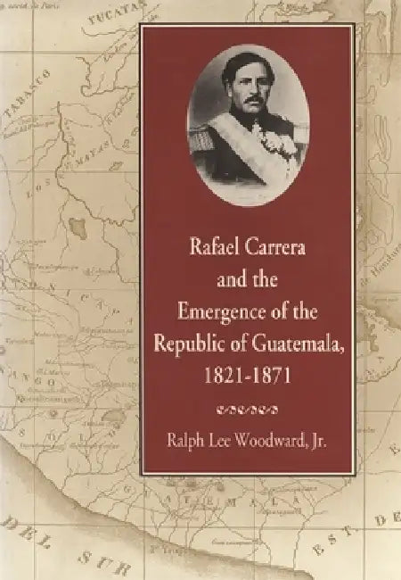 Rafael Carrera and the Emergence of the Republic of Guatemala, 1821-1871 by Ralph Lee Woodward