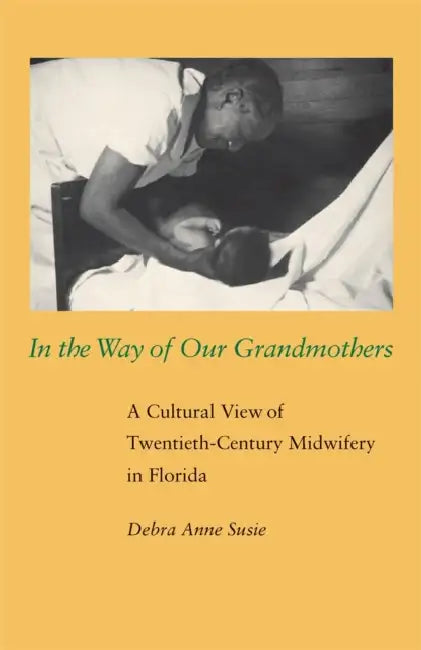 In the Way of Our Grandmothers: A Cultural View of Twentieth-Century Midwifery in Florida by Debra Anne Susie