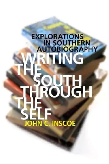 Writing the South Through the Self: Explorations in Southern Autobiography by John C. Inscoe